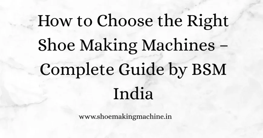 How to Choose the Right Shoe Making Machines – Complete Guide by BSM India